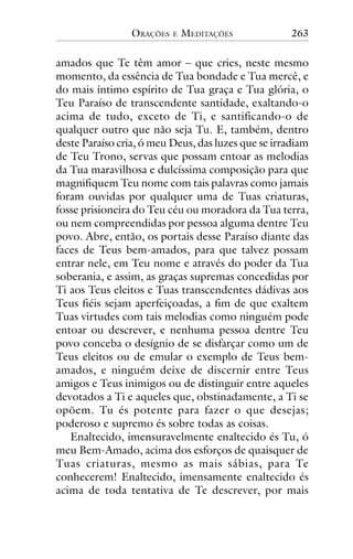 ORAÇÕES

E

MEDITAÇÕES

263

amados que Te têm amor – que cries, neste mesmo
momento, da essência de Tua bondade e Tua mercê, e
do mais íntimo espírito de Tua graça e Tua glória, o
Teu Paraíso de transcendente santidade, exaltando-o
acima de tudo, exceto de Ti, e santificando-o de
qualquer outro que não seja Tu. E, também, dentro
deste Paraíso cria, ó meu Deus, das luzes que se irradiam
de Teu Trono, servas que possam entoar as melodias
da Tua maravilhosa e dulcíssima composição para que
magnifiquem Teu nome com tais palavras como jamais
foram ouvidas por qualquer uma de Tuas criaturas,
fosse prisioneira do Teu céu ou moradora da Tua terra,
ou nem compreendidas por pessoa alguma dentre Teu
povo. Abre, então, os portais desse Paraíso diante das
faces de Teus bem-amados, para que talvez possam
entrar nele, em Teu nome e através do poder da Tua
soberania, e assim, as graças supremas concedidas por
Ti aos Teus eleitos e Tuas transcendentes dádivas aos
Teus fiéis sejam aperfeiçoadas, a fim de que exaltem
Tuas virtudes com tais melodias como ninguém pode
entoar ou descrever, e nenhuma pessoa dentre Teu
povo conceba o desígnio de se disfarçar como um de
Teus eleitos ou de emular o exemplo de Teus bemamados, e ninguém deixe de discernir entre Teus
amigos e Teus inimigos ou de distinguir entre aqueles
devotados a Ti e aqueles que, obstinadamente, a Ti se
opõem. Tu és potente para fazer o que desejas;
poderoso e supremo és sobre todas as coisas.
Enaltecido, imensuravelmente enaltecido és Tu, ó
meu Bem-Amado, acima dos esforços de quaisquer de
Tuas criaturas, mesmo as mais sábias, para Te
conhecerem! Enaltecido, imensamente enaltecido és
acima de toda tentativa de Te descrever, por mais

 