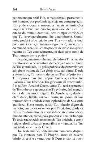 264

BAHÁ’U’LLÁH

penetrante que seja! Pois, o mais elevado pensamento
dos homens, por profunda que seja sua contemplação,
não pode esperar transcender jamais as limitações
impostas sobre Tua criação, nem ascender além do
estado do mundo eventual, nem romper os vínculos
que Tu, irrevogavelmente, lhe determinaste. Como,
pois, poderá algo criado por Tua vontade, a qual
predomina a criação inteira – algo que é, em si, parte
do mundo eventual – como poderá elevar-se ao sagrado
recinto do Teu conhecimento, ou alcançar o trono de
Teu transcendente poder?
Elevado, imensuravelmente elevado és Tu acima das
tentativas feitas pela criatura efêmera para voar ao trono
da Tua eternidade, ou pelos pobres e desprezíveis para
atingirem o cume de Tua glória toda-suficiente! Desde
a eternidade, Tu mesmo descreves Teu próprio Ser a
Ti próprio e, em Tua própria Essência, exaltas Tua
Essência à Tua Essência. Tua glória me dá testemunho,
ó meu Bem-Amado! Quem, senão Tu, terá a pretensão
de Te conhecer e quem, salvo Tu próprio, fará menção
de Ti de um modo digno? És Aquele que, desde a
eternidade, habita em Seu reino, na glória da Sua
transcendente unidade e nos esplendores da Sua santa
grandeza. Fosse outro, senão Tu, julgado digno de
menção, em todos os reinos por Ti criados, desde os
mais altos domínios da imortalidade até o nível deste
mundo inferior, como, pois, poderia se demonstrar que
Tu estás estabelecido no trono da Tua unidade, e como
seriam glorificadas as maravilhosas virtudes da Tua
unicidade e de que és Único?
Dou testemunho, neste mesmo momento, daquilo
que Tu atestaste para Ti Próprio, antes de haveres
criado os céus e a terra, que és Deus e não há outro

 