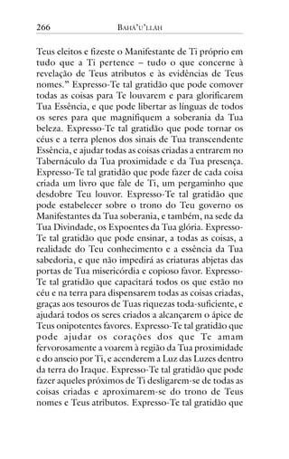 266

BAHÁ’U’LLÁH

Teus eleitos e fizeste o Manifestante de Ti próprio em
tudo que a Ti pertence – tudo o que concerne à
revelação de Teus atributos e às evidências de Teus
nomes.” Expresso-Te tal gratidão que pode comover
todas as coisas para Te louvarem e para glorificarem
Tua Essência, e que pode libertar as línguas de todos
os seres para que magnifiquem a soberania da Tua
beleza. Expresso-Te tal gratidão que pode tornar os
céus e a terra plenos dos sinais de Tua transcendente
Essência, e ajudar todas as coisas criadas a entrarem no
Tabernáculo da Tua proximidade e da Tua presença.
Expresso-Te tal gratidão que pode fazer de cada coisa
criada um livro que fale de Ti, um pergaminho que
desdobre Teu louvor. Expresso-Te tal gratidão que
pode estabelecer sobre o trono do Teu governo os
Manifestantes da Tua soberania, e também, na sede da
Tua Divindade, os Expoentes da Tua glória. ExpressoTe tal gratidão que pode ensinar, a todas as coisas, a
realidade do Teu conhecimento e a essência da Tua
sabedoria, e que não impedirá as criaturas abjetas das
portas de Tua misericórdia e copioso favor. ExpressoTe tal gratidão que capacitará todos os que estão no
céu e na terra para dispensarem todas as coisas criadas,
graças aos tesouros de Tuas riquezas toda-suficiente, e
ajudará todos os seres criados a alcançarem o ápice de
Teus onipotentes favores. Expresso-Te tal gratidão que
pode ajudar os corações dos que Te amam
fervorosamente a voarem à região da Tua proximidade
e do anseio por Ti, e acenderem a Luz das Luzes dentro
da terra do Iraque. Expresso-Te tal gratidão que pode
fazer aqueles próximos de Ti desligarem-se de todas as
coisas criadas e aproximarem-se do trono de Teus
nomes e Teus atributos. Expresso-Te tal gratidão que

 