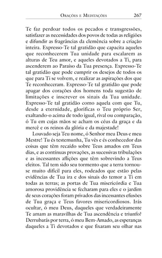 ORAÇÕES

E

MEDITAÇÕES

267

Te faz perdoar todos os pecados e transgressões,
satisfazer as necessidades dos povos de todas as religiões
e difundir as fragrâncias da clemência sobre a criação
inteira. Expresso-Te tal gratidão que capacita aqueles
que reconhecerem Tua unidade para escalarem as
alturas de Teu amor, e aqueles devotados a Ti, para
ascenderem ao Paraíso da Tua presença. Expresso-Te
tal gratidão que pode cumprir os desejos de todos os
que para Ti se volvem, e realizar as aspirações dos que
Te reconheceram. Expresso-Te tal gratidão que pode
apagar dos corações dos homens toda sugestão de
limitações e inscrever os sinais da Tua unidade.
Expresso-Te tal gratidão como aquela com que Tu,
desde a eternidade, glorificas o Teu próprio Ser,
exaltando-o acima de todo igual, rival ou comparação,
ó Tu em cujas mãos se acham os céus da graça e da
mercê e os reinos da glória e da majestade!
Louvado seja Teu nome, ó Senhor meu Deus e meu
Mestre! Tu és testemunha, Tu vês e és conhecedor das
coisas que têm recaído sobre Teus amados em Teus
dias, e as contínuas provações, as sucessivas tribulações
e as incessantes aflições que têm sobrevindo a Teus
eleitos. Tal tem sido seu tormento que a terra tornouse muito difícil para eles, rodeados que estão pelas
evidências de Tua ira e dos sinais do temor a Ti em
todas as terras; as portas de Tua misericórdia e Tua
amorosa providência se fecharam para eles e o jardim
de seus corações foram privados das incessantes efusões
de Tua graça e Teus favores misericordiosos. Irás
ocultar, ó meu Deus, daqueles que verdadeiramente
Te amam as maravilhas de Tua ascendência e triunfo?
Derrubarás por terra, ó meu Bem-Amado, as esperanças
daqueles a Ti devotados e que fixaram seu olhar nas

 