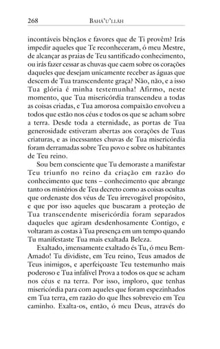 268

BAHÁ’U’LLÁH

incontáveis bênçãos e favores que de Ti provêm? Irás
impedir aqueles que Te reconheceram, ó meu Mestre,
de alcançar as praias de Teu santificado conhecimento,
ou irás fazer cessar as chuvas que caem sobre os corações
daqueles que desejam unicamente receber as águas que
descem de Tua transcendente graça? Não, não, e a isso
Tua glória é minha testemunha! Afirmo, neste
momento, que Tua misericórdia transcendeu a todas
as coisas criadas, e Tua amorosa compaixão envolveu a
todos que estão nos céus e todos os que se acham sobre
a terra. Desde toda a eternidade, as portas de Tua
generosidade estiveram abertas aos corações de Tuas
criaturas, e as incessantes chuvas de Tua misericórdia
foram derramadas sobre Teu povo e sobre os habitantes
de Teu reino.
Sou bem consciente que Tu demoraste a manifestar
Teu triunfo no reino da criação em razão do
conhecimento que tens – conhecimento que abrange
tanto os mistérios de Teu decreto como as coisas ocultas
que ordenaste dos véus de Teu irrevogável propósito,
e que por isso aqueles que buscaram a proteção de
Tua transcendente misericórdia foram separados
daqueles que agiram desdenhosamente Contigo, e
voltaram as costas à Tua presença em um tempo quando
Tu manifestaste Tua mais exaltada Beleza.
Exaltado, imensamente exaltado és Tu, ó meu BemAmado! Tu dividiste, em Teu reino, Teus amados de
Teus inimigos, e aperfeiçoaste Teu testemunho mais
poderoso e Tua infalível Prova a todos os que se acham
nos céus e na terra. Por isso, imploro, que tenhas
misericórdia para com aqueles que foram espezinhados
em Tua terra, em razão do que lhes sobreveio em Teu
caminho. Exalta-os, então, ó meu Deus, através do

 