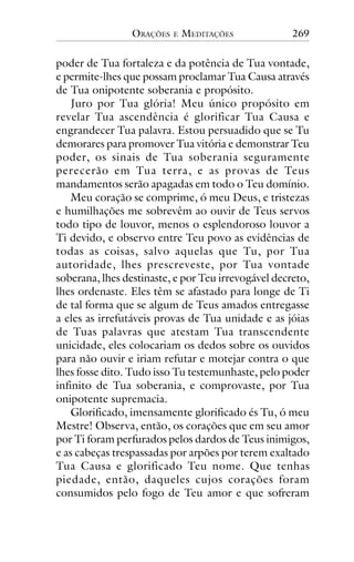 ORAÇÕES

E

MEDITAÇÕES

269

poder de Tua fortaleza e da potência de Tua vontade,
e permite-lhes que possam proclamar Tua Causa através
de Tua onipotente soberania e propósito.
Juro por Tua glória! Meu único propósito em
revelar Tua ascendência é glorificar Tua Causa e
engrandecer Tua palavra. Estou persuadido que se Tu
demorares para promover Tua vitória e demonstrar Teu
poder, os sinais de Tua soberania seguramente
perecerão em Tua terra, e as provas de Teus
mandamentos serão apagadas em todo o Teu domínio.
Meu coração se comprime, ó meu Deus, e tristezas
e humilhações me sobrevêm ao ouvir de Teus servos
todo tipo de louvor, menos o esplendoroso louvor a
Ti devido, e observo entre Teu povo as evidências de
todas as coisas, salvo aquelas que Tu, por Tua
autoridade, lhes prescreveste, por Tua vontade
soberana, lhes destinaste, e por Teu irrevogável decreto,
lhes ordenaste. Eles têm se afastado para longe de Ti
de tal forma que se algum de Teus amados entregasse
a eles as irrefutáveis provas de Tua unidade e as jóias
de Tuas palavras que atestam Tua transcendente
unicidade, eles colocariam os dedos sobre os ouvidos
para não ouvir e iriam refutar e motejar contra o que
lhes fosse dito. Tudo isso Tu testemunhaste, pelo poder
infinito de Tua soberania, e comprovaste, por Tua
onipotente supremacia.
Glorificado, imensamente glorificado és Tu, ó meu
Mestre! Observa, então, os corações que em seu amor
por Ti foram perfurados pelos dardos de Teus inimigos,
e as cabeças trespassadas por arpões por terem exaltado
Tua Causa e glorificado Teu nome. Que tenhas
piedade, então, daqueles cujos corações foram
consumidos pelo fogo de Teu amor e que sofreram

 