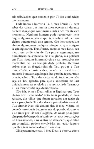 270

BAHÁ’U’LLÁH

tais tribulações que somente por Ti são conhecidas
integralmente.
Toda honra e louvor a Ti, ó meu Deus! Tu bem
sabes das coisas que muitos anos ocorreram durante
os Teus dias, e que continuam ainda a ocorrer até este
momento. Nenhum homem pode reconhecer, nem
língua alguma relatar o que tem sobrevindo a Teus
eleitos durante todo esse tempo. Não lhes concediam
abrigo algum, nem qualquer refúgio no qual abrigarse em segurança. Transforma, então, ó meu Deus, seu
medo em evidências de Tua paz e segurança, sua
humilhação na soberania de Tua glória, sua pobreza
em Tuas riquezas intermináveis e suas provações nas
maravilhas de Tua tranqüilidade perfeita. Derrama
sobre eles as fragrâncias de Teu poder e Tua
misericórdia, e envia a eles, do céu de Tua divina e
amorosa bondade, aquilo que lhes permita rejeitar tudo
o mais, salvo a Ti, e desapegar-se de tudo o que não
seja de Teu agrado, para que a soberania de Tua
unidade possa ser revelada e a supremacia de Tua graça
e Tua misericórdia seja demonstrada.
Não irás, ó meu Deus, olhar as lágrimas que Teus
eleitos têm derramado? Não terás piedade, ó meu
Amado, dos olhos que foram turvados em razão de
sua separação de Ti e devido à supressão dos sinais de
Tua vitória? Não irás contemplar, ó meu Mestre, os
corações nos quais batem as asas do pombo do anseio
e do amor por Ti? Por Tua glória! As coisas pelas quais
têm passado bem podem banir a esperança dos corações
de Teus amados, e os ventos do desespero, que estão
em prontidão, podem envolvê-los em razão daquilo
que lhes tem acontecido em Teus dias.
Olha para mim, então, ó meu Deus, e observa como

 
