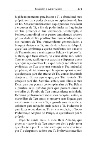 ORAÇÕES

E

MEDITAÇÕES

271

fugi de mim mesmo para buscar a Ti, e abandonei meu
próprio ser para poder alcançar os esplendores da luz
de Teu Ser, e renunciei a tudo o que pudesse me afastar
e esquecer de Ti, a fim de poder inalar as fragrâncias
de Tua presença e Tua lembrança. Contempla, ó
Senhor, como dirigi meus passos caminhando sobre o
pó da cidade de Teu perdão e Tua misericórdia, e residi
nos recintos de Tua transcendente generosidade, e
busquei abrigo em Ti, através da soberania dAquele
que é Tua Lembrança e que Se manifestou sob o manto
de Tua mais pura e mais augusta Beleza – imploro-Te,
ó Deus, que faças descer, no curso deste ano, sobre
Teus amados, aquilo que os capacite a dispensar quem
quer que seja exceto a Ti, e que os faça reconhecer as
evidências de Tua soberana vontade e Teu imbatível
propósito, de tal forma que busquem apenas aquilo
que desejaste para eles através de Teu comando, e nada
desejem a não ser aquilo que, por Tua vontade, Tu
desejaste para eles. Santifica, então, seus olhos, ó meu
Deus, para que possam contemplar a luz de Tua Beleza
e purifica seus ouvidos para que possam ouvir as
melodias do Pombo de Tua transcendente unicidade.
Derrama profusamente sobre seus corações, então, as
maravilhas de Teu amor, e preserva suas línguas para
mencionarem apenas a Ti, e guarda suas faces de se
voltarem para ninguém mais senão a Ti. Poderoso és
para fazer o que desejas. Tu és, em verdade, o TodoPoderoso, o Amparo no Perigo, O que subsiste por Si
próprio.
Peço-Te ainda mais, ó meu Bem Amado, que
protejas – através de Teu amor por eles e pelo amor
que eles têm por Ti – este servo que sacrificou tudo
por Ti e despendeu tudo o que Tu lhe havias concedido

 