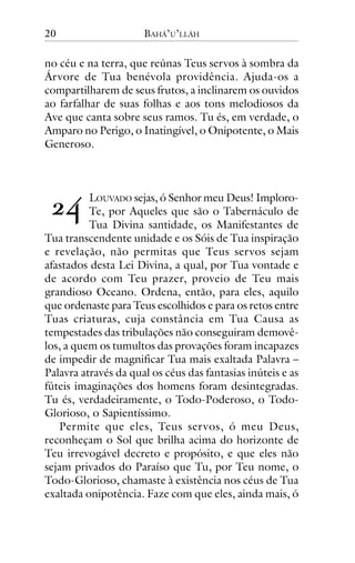 20

BAHÁ’U’LLÁH

no céu e na terra, que reúnas Teus servos à sombra da
Árvore de Tua benévola providência. Ajuda-os a
compartilharem de seus frutos, a inclinarem os ouvidos
ao farfalhar de suas folhas e aos tons melodiosos da
Ave que canta sobre seus ramos. Tu és, em verdade, o
Amparo no Perigo, o Inatingível, o Onipotente, o Mais
Generoso.

!"

LOUVADO sejas, ó Senhor meu Deus! ImploroTe, por Aqueles que são o Tabernáculo de
Tua Divina santidade, os Manifestantes de
Tua transcendente unidade e os Sóis de Tua inspiração
e revelação, não permitas que Teus servos sejam
afastados desta Lei Divina, a qual, por Tua vontade e
de acordo com Teu prazer, proveio de Teu mais
grandioso Oceano. Ordena, então, para eles, aquilo
que ordenaste para Teus escolhidos e para os retos entre
Tuas criaturas, cuja constância em Tua Causa as
tempestades das tribulações não conseguiram demovêlos, a quem os tumultos das provações foram incapazes
de impedir de magnificar Tua mais exaltada Palavra –
Palavra através da qual os céus das fantasias inúteis e as
fúteis imaginações dos homens foram desintegradas.
Tu és, verdadeiramente, o Todo-Poderoso, o TodoGlorioso, o Sapientíssimo.
Permite que eles, Teus servos, ó meu Deus,
reconheçam o Sol que brilha acima do horizonte de
Teu irrevogável decreto e propósito, e que eles não
sejam privados do Paraíso que Tu, por Teu nome, o
Todo-Glorioso, chamaste à existência nos céus de Tua
exaltada onipotência. Faze com que eles, ainda mais, ó

 