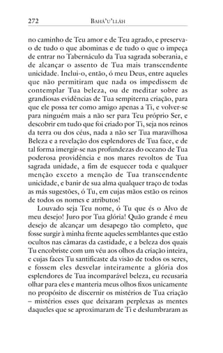 272

BAHÁ’U’LLÁH

no caminho de Teu amor e de Teu agrado, e preservao de tudo o que abominas e de tudo o que o impeça
de entrar no Tabernáculo da Tua sagrada soberania, e
de alcançar o assento de Tua mais transcendente
unicidade. Inclui-o, então, ó meu Deus, entre aqueles
que não permitiram que nada os impedissem de
contemplar Tua beleza, ou de meditar sobre as
grandiosas evidências de Tua sempiterna criação, para
que ele possa ter como amigo apenas a Ti, e volver-se
para ninguém mais a não ser para Teu próprio Ser, e
descobrir em tudo que foi criado por Ti, seja nos reinos
da terra ou dos céus, nada a não ser Tua maravilhosa
Beleza e a revelação dos esplendores de Tua face, e de
tal forma imergir-se nas profundezas do oceano de Tua
poderosa providência e nos mares revoltos de Tua
sagrada unidade, a fim de esquecer toda e qualquer
menção exceto a menção de Tua transcendente
unicidade, e banir de sua alma qualquer traço de todas
as más sugestões, ó Tu, em cujas mãos estão os reinos
de todos os nomes e atributos!
Louvado seja Teu nome, ó Tu que és o Alvo de
meu desejo! Juro por Tua glória! Quão grande é meu
desejo de alcançar um desapego tão completo, que
fosse surgir à minha frente aqueles semblantes que estão
ocultos nas câmaras da castidade, e a beleza dos quais
Tu encobriste com um véu aos olhos da criação inteira,
e cujas faces Tu santificaste da visão de todos os seres,
e fossem eles desvelar inteiramente a glória dos
esplendores de Tua incomparável beleza, eu recusaria
olhar para eles e manteria meus olhos fixos unicamente
no propósito de discernir os mistérios de Tua criação
– mistérios esses que deixaram perplexas as mentes
daqueles que se aproximaram de Ti e deslumbraram as

 