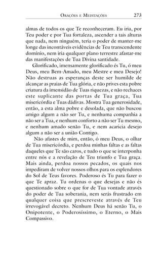 ORAÇÕES

E

MEDITAÇÕES

273

almas de todos os que Te reconheceram. Eu iria, por
Teu poder e por Tua fortaleza, ascender a tais alturas
que nada, nem ninguém, teria o poder de manter-me
longe das incontáveis evidências de Teu transcendente
domínio, nem iria qualquer plano terrestre afastar-me
das manifestações de Tua Divina santidade.
Glorificado, imensamente glorificado és Tu, ó meu
Deus, meu Bem-Amado, meu Mestre e meu Desejo!
Não destruas as esperanças deste ser humilde de
alcançar as praias de Tua glória, e não prives esta pobre
criatura da imensidão de Tuas riquezas, e não rechaces
este suplicante das por tas de Tua graça, Tua
misericórdia e Tuas dádivas. Mostra Tua generosidade,
então, a esta alma pobre e desolada, que não buscou
amigo algum a não ser Tu, e nenhuma companhia a
não ser a Tua, e nenhum conforto a não ser Tu mesmo,
e nenhum amado senão Tu, e nem acaricia desejo
algum a não ser a união Contigo.
Não afastes de mim, então, ó meu Deus, o olhar
de Tua misericórdia, e perdoa minhas faltas e as faltas
daqueles que Te são caros, e tudo o que se interponha
entre nós e a revelação de Teu triunfo e Tua graça.
Mais ainda, perdoa nossos pecados, os quais nos
impediram de volver nossos olhos para os esplendores
do Sol de Teus favores. Poderoso és Tu para fazer o
que Te apraz. Tu ordenas o que desejas e não és
questionado sobre o que for de Tua vontade através
do poder de Tua soberania, nem serás frustrado em
qualquer coisa que prescreveste através de Teu
irrevogável decreto. Nenhum Deus há senão Tu, o
Onipotente, o Poderosíssimo, o Eterno, o Mais
Compassivo.

 