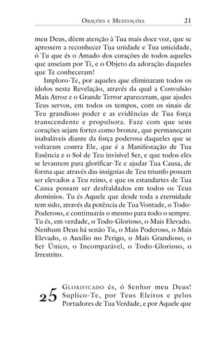 ORAÇÕES

E

MEDITAÇÕES

21

meu Deus, dêem atenção à Tua mais doce voz, que se
apressem a reconhecer Tua unidade e Tua unicidade,
ó Tu que és o Amado dos corações de todos aqueles
que anseiam por Ti, e o Objeto da adoração daqueles
que Te conheceram!
Imploro-Te, por aqueles que eliminaram todos os
ídolos nesta Revelação, através da qual a Convulsão
Mais Atroz e o Grande Terror apareceram, que ajudes
Teus servos, em todos os tempos, com os sinais de
Teu grandioso poder e as evidências de Tua força
transcendente e propulsora. Faze com que seus
corações sejam fortes como bronze, que permaneçam
inabaláveis diante da força poderosa daqueles que se
voltaram contra Ele, que é a Manifestação de Tua
Essência e o Sol de Teu invisível Ser, e que todos eles
se levantem para glorificar-Te e ajudar Tua Causa, de
forma que através das insígnias de Teu triunfo possam
ser elevados a Teu reino, e que os estandartes de Tua
Causa possam ser desfraldados em todos os Teus
domínios. Tu és Aquele que desde toda a eternidade
tem sido, através da potência de Tua Vontade, o TodoPoderoso, e continuarás o mesmo para todo o sempre.
Tu és, em verdade, o Todo-Glorioso, o Mais Elevado.
Nenhum Deus há senão Tu, o Mais Poderoso, o Mais
Elevado, o Auxílio no Perigo, o Mais Grandioso, o
Ser Único, o Incomparável, o Todo-Glorioso, o
Irrestrito.

!"

G LORIFICADO és, ó Senhor meu Deus!
Suplico-Te, por Teus Eleitos e pelos
Portadores de Tua Verdade, e por Aquele que

 
