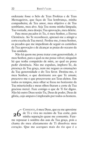 22

BAHÁ’U’LLÁH

ordenaste fosse o Selo de Teus Profetas e de Teus
Mensageiros, que faças de Tua lembrança, minha
companheira; de Teu amor, meu objetivo e de Teu
semblante, meu alvo. Seja Teu nome minha lâmpada;
Tua vontade, meu desejo; Tua aprovação, meu deleite.
Para meus pecados és Tu, ó meu Senhor, a Eterna
Clemência. Ao Te reconhecer, apressei-me a atingir a
corte excelsa da Tua mercê. Perdoa-me, ó meu Senhor,
os pecados que me impediram de seguir os caminhos
da Tua aprovação e de alcançar as praias do oceano da
Tua unidade.
Não há quem me possa tratar com generosidade, ó
meu Senhor, para o qual eu me possa volver; ninguém
há que tenha compaixão de mim, ao qual eu possa
pedir clemência. Não me expulses, imploro-Te, da
presença da Tua graça, nem me negues as emanações
da Tua generosidade e do Teu favor. Destina-me, ó
meu Senhor, o que destinaste aos que Te amam;
prescreve-me o que prescreveste aos Teus eleitos. Em
todos os tempos, meu olhar se fixou no horizonte da
Tua misericórdia e meus olhos fitaram a corte da Tua
graciosa mercê. Faze comigo o que de Ti for digno.
Não há outro Deus senão Tu, Deus de poder, Deus de
glória, cujo amparo é implorado por todos os homens.

CONSENTE, ó meu Deus, que eu me aproxime
de Ti e viva no recinto da Tua corte, pois
minha separação quase me consumiu. Fazeme repousar à sombra das asas da Tua graça, pois a
chama do meu afastamento de Ti dissolveu meu
coração. Que me acerques mais do rio que é a

!"

 
