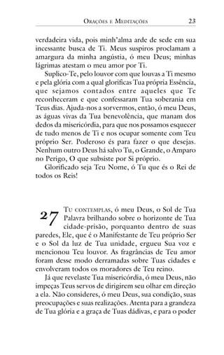 ORAÇÕES

E

MEDITAÇÕES

23

verdadeira vida, pois minh’alma arde de sede em sua
incessante busca de Ti. Meus suspiros proclamam a
amargura da minha angústia, ó meu Deus; minhas
lágrimas atestam o meu amor por Ti.
Suplico-Te, pelo louvor com que louvas a Ti mesmo
e pela glória com a qual glorificas Tua própria Essência,
que sejamos contados entre aqueles que Te
reconheceram e que confessaram Tua soberania em
Teus dias. Ajuda-nos a sorvermos, então, ó meu Deus,
as águas vivas da Tua benevolência, que manam dos
dedos da misericórdia, para que nos possamos esquecer
de tudo menos de Ti e nos ocupar somente com Teu
próprio Ser. Poderoso és para fazer o que desejas.
Nenhum outro Deus há salvo Tu, o Grande, o Amparo
no Perigo, O que subsiste por Si próprio.
Glorificado seja Teu Nome, ó Tu que és o Rei de
todos os Reis!

!"

TU CONTEMPLAS, ó meu Deus, o Sol de Tua
Palavra brilhando sobre o horizonte de Tua
cidade-prisão, porquanto dentro de suas
paredes, Ele, que é o Manifestante de Teu próprio Ser
e o Sol da luz de Tua unidade, ergueu Sua voz e
mencionou Teu louvor. As fragrâncias de Teu amor
foram desse modo derramadas sobre Tuas cidades e
envolveram todos os moradores de Teu reino.
Já que revelaste Tua misericórdia, ó meu Deus, não
impeças Teus servos de dirigirem seu olhar em direção
a ela. Não consideres, ó meu Deus, sua condição, suas
preocupações e suas realizações. Atenta para a grandeza
de Tua glória e a graça de Tuas dádivas, e para o poder

 
