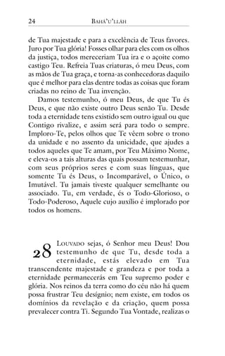24

BAHÁ’U’LLÁH

de Tua majestade e para a excelência de Teus favores.
Juro por Tua glória! Fosses olhar para eles com os olhos
da justiça, todos mereceriam Tua ira e o açoite como
castigo Teu. Refreia Tuas criaturas, ó meu Deus, com
as mãos de Tua graça, e torna-as conhecedoras daquilo
que é melhor para elas dentre todas as coisas que foram
criadas no reino de Tua invenção.
Damos testemunho, ó meu Deus, de que Tu és
Deus, e que não existe outro Deus senão Tu. Desde
toda a eternidade tens existido sem outro igual ou que
Contigo rivalize, e assim será para todo o sempre.
Imploro-Te, pelos olhos que Te vêem sobre o trono
da unidade e no assento da unicidade, que ajudes a
todos aqueles que Te amam, por Teu Máximo Nome,
e eleva-os a tais alturas das quais possam testemunhar,
com seus próprios seres e com suas línguas, que
somente Tu és Deus, o Incomparável, o Único, o
Imutável. Tu jamais tiveste qualquer semelhante ou
associado. Tu, em verdade, és o Todo-Glorioso, o
Todo-Poderoso, Aquele cujo auxílio é implorado por
todos os homens.

!"

LOUVADO sejas, ó Senhor meu Deus! Dou
testemunho de que Tu, desde toda a
eternidade, estás elevado em Tua
transcendente majestade e grandeza e por toda a
eternidade permanecerás em Teu supremo poder e
glória. Nos reinos da terra como do céu não há quem
possa frustrar Teu desígnio; nem existe, em todos os
domínios da revelação e da criação, quem possa
prevalecer contra Ti. Segundo Tua Vontade, realizas o

 