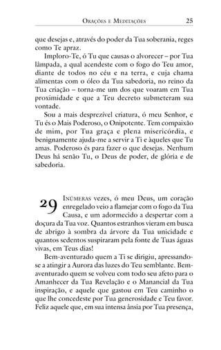 ORAÇÕES

E

MEDITAÇÕES

25

que desejas e, através do poder da Tua soberania, reges
como Te apraz.
Imploro-Te, ó Tu que causas o alvorecer – por Tua
lâmpada, a qual acendeste com o fogo do Teu amor,
diante de todos no céu e na terra, e cuja chama
alimentas com o óleo da Tua sabedoria, no reino da
Tua criação – torna-me um dos que voaram em Tua
proximidade e que a Teu decreto submeteram sua
vontade.
Sou a mais desprezível criatura, ó meu Senhor, e
Tu és o Mais Poderoso, o Onipotente. Tem compaixão
de mim, por Tua graça e plena misericórdia, e
benignamente ajuda-me a servir a Ti e àqueles que Tu
amas. Poderoso és para fazer o que desejas. Nenhum
Deus há senão Tu, o Deus de poder, de glória e de
sabedoria.

!"

INÚMERAS vezes, ó meu Deus, um coração
enregelado veio a flamejar com o fogo da Tua
Causa, e um adormecido a despertar com a
doçura da Tua voz. Quantos estranhos vieram em busca
de abrigo à sombra da árvore da Tua unicidade e
quantos sedentos suspiraram pela fonte de Tuas águas
vivas, em Teus dias!
Bem-aventurado quem a Ti se dirigiu, apressandose a atingir a Aurora das luzes do Teu semblante. Bemaventurado quem se volveu com todo seu afeto para o
Amanhecer da Tua Revelação e o Manancial da Tua
inspiração, e aquele que gastou em Teu caminho o
que lhe concedeste por Tua generosidade e Teu favor.
Feliz aquele que, em sua intensa ânsia por Tua presença,

 