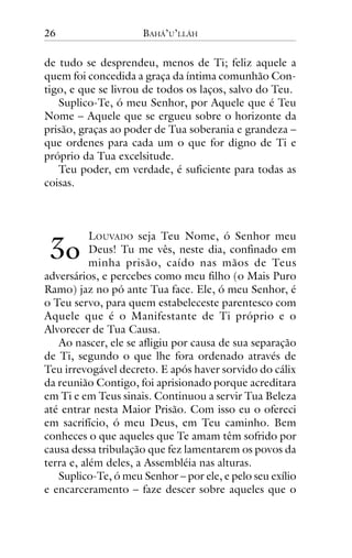 26

BAHÁ’U’LLÁH

de tudo se desprendeu, menos de Ti; feliz aquele a
quem foi concedida a graça da íntima comunhão Contigo, e que se livrou de todos os laços, salvo do Teu.
Suplico-Te, ó meu Senhor, por Aquele que é Teu
Nome – Aquele que se ergueu sobre o horizonte da
prisão, graças ao poder de Tua soberania e grandeza –
que ordenes para cada um o que for digno de Ti e
próprio da Tua excelsitude.
Teu poder, em verdade, é suficiente para todas as
coisas.

!"

LOUVADO seja Teu Nome, ó Senhor meu
Deus! Tu me vês, neste dia, confinado em
minha prisão, caído nas mãos de Teus
adversários, e percebes como meu filho (o Mais Puro
Ramo) jaz no pó ante Tua face. Ele, ó meu Senhor, é
o Teu servo, para quem estabeleceste parentesco com
Aquele que é o Manifestante de Ti próprio e o
Alvorecer de Tua Causa.
Ao nascer, ele se afligiu por causa de sua separação
de Ti, segundo o que lhe fora ordenado através de
Teu irrevogável decreto. E após haver sorvido do cálix
da reunião Contigo, foi aprisionado porque acreditara
em Ti e em Teus sinais. Continuou a servir Tua Beleza
até entrar nesta Maior Prisão. Com isso eu o ofereci
em sacrifício, ó meu Deus, em Teu caminho. Bem
conheces o que aqueles que Te amam têm sofrido por
causa dessa tribulação que fez lamentarem os povos da
terra e, além deles, a Assembléia nas alturas.
Suplico-Te, ó meu Senhor – por ele, e pelo seu exílio
e encarceramento – faze descer sobre aqueles que o

 