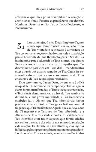 ORAÇÕES

E

MEDITAÇÕES

27

amavam o que lhes possa tranqüilizar o coração e
abençoar as obras. Potente és para fazer o que desejas.
Nenhum Deus há senão Tu, o Todo-Poderoso, o
Potentíssimo.

!"

LOUVADO sejas, ó meu Deus! Imploro-Te, por
aqueles que têm circulado em volta do trono
de Tua vontade e se elevado à atmosfera de
Teu contentamento, e se voltado com toda a sua afeição
para o horizonte de Tua Revelação, para o Sol de Tua
inspiração, e para a Alvorada de Teus nomes, que ajudes
Teus ser vos a obser varem tudo aquilo que Tu
determinaste para eles em Teus dias – mandamentos
esses através dos quais o sagrado de Tua Causa far-seá conhecido a Teus servos e os assuntos de Tuas
criaturas e de Teu reino sejam resolvidos.
Dou testemunho, ó meu Deus, de que este é o Dia
no qual Teu testemunho foi cumprido, e Tuas insígnias
claras foram manifestadas, e Tuas elocuções reveladas,
e Teus sinais demonstrados, e a luz de Teu semblante
difundida, e Tua prova confirmada, e Tua ascendência
estabelecida, o Dia em que Tua misericórdia jorrou
profusamente e o Sol de Tua graça brilhou com tal
fulgência que Tu manifestaste Aquele que é o Revelador
de Ti mesmo e o Tesouro de Tua sabedoria, e a
Alvorada de Tua majestade e poder. Tu estabeleceste
Teu convênio com todos aqueles que foram criados
nos reinos da terra e dos céus, e nos reinos da revelação
e da criação. Tu elevaste-O a tais alturas que as injúrias
infligidas pelos opressores foram impotentes para detêLo de revelar Tua soberania, nem a ascendência dos

 