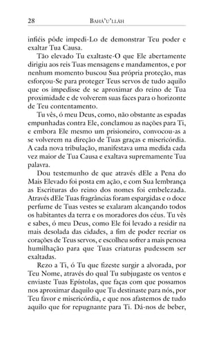 28

BAHÁ’U’LLÁH

infiéis pôde impedi-Lo de demonstrar Teu poder e
exaltar Tua Causa.
Tão elevado Tu exaltaste-O que Ele abertamente
dirigiu aos reis Tuas mensagens e mandamentos, e por
nenhum momento buscou Sua própria proteção, mas
esforçou-Se para proteger Teus servos de tudo aquilo
que os impedisse de se aproximar do reino de Tua
proximidade e de volverem suas faces para o horizonte
de Teu contentamento.
Tu vês, ó meu Deus, como, não obstante as espadas
empunhadas contra Ele, conclamou as nações para Ti,
e embora Ele mesmo um prisioneiro, convocou-as a
se volverem na direção de Tuas graças e misericórdia.
A cada nova tribulação, manifestava uma medida cada
vez maior de Tua Causa e exaltava supremamente Tua
palavra.
Dou testemunho de que através dEle a Pena do
Mais Elevado foi posta em ação, e com Sua lembrança
as Escrituras do reino dos nomes foi embelezada.
Através dEle Tuas fragrâncias foram espargidas e o doce
perfume de Tuas vestes se exalaram alcançando todos
os habitantes da terra e os moradores dos céus. Tu vês
e sabes, ó meu Deus, como Ele foi levado a residir na
mais desolada das cidades, a fim de poder recriar os
corações de Teus servos, e escolheu sofrer a mais penosa
humilhação para que Tuas criaturas pudessem ser
exaltadas.
Rezo a Ti, ó Tu que fizeste surgir a alvorada, por
Teu Nome, através do qual Tu subjugaste os ventos e
enviaste Tuas Epístolas, que faças com que possamos
nos aproximar daquilo que Tu destinaste para nós, por
Teu favor e misericórdia, e que nos afastemos de tudo
aquilo que for repugnante para Ti. Dá-nos de beber,

 