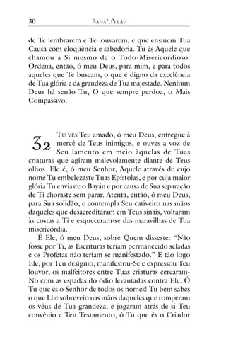 30

BAHÁ’U’LLÁH

de Te lembrarem e Te louvarem, e que ensinem Tua
Causa com eloqüência e sabedoria. Tu és Aquele que
chamou a Si mesmo de o Todo-Misericordioso.
Ordena, então, ó meu Deus, para mim, e para todos
aqueles que Te buscam, o que é digno da excelência
de Tua glória e da grandeza de Tua majestade. Nenhum
Deus há senão Tu, O que sempre perdoa, o Mais
Compassivo.

!"

TU VÊS Teu amado, ó meu Deus, entregue à
mercê de Teus inimigos, e ouves a voz de
Seu lamento em meio àquelas de Tuas
criaturas que agiram malevolamente diante de Teus
olhos. Ele é, ó meu Senhor, Aquele através de cujo
nome Tu embelezaste Tuas Epístolas, e por cuja maior
glória Tu enviaste o Bayán e por causa de Sua separação
de Ti choraste sem parar. Atenta, então, ó meu Deus,
para Sua solidão, e contempla Seu cativeiro nas mãos
daqueles que desacreditaram em Teus sinais, voltaram
às costas a Ti e esqueceram-se das maravilhas de Tua
misericórdia.
É Ele, ó meu Deus, sobre Quem disseste: “Não
fosse por Ti, as Escrituras teriam permanecido seladas
e os Profetas não teriam se manifestado.” E tão logo
Ele, por Teu desígnio, manifestou-Se e expressou Teu
louvor, os malfeitores entre Tuas criaturas cercaramNo com as espadas do ódio levantadas contra Ele. Ó
Tu que és o Senhor de todos os nomes! Tu bem sabes
o que Lhe sobreveio nas mãos daqueles que romperam
os véus de Tua grandeza, e jogaram atrás de si Teu
convênio e Teu Testamento, ó Tu que és o Criador

 