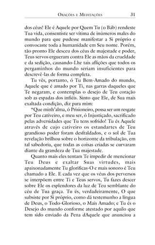 ORAÇÕES

E

MEDITAÇÕES

31

dos céus! Ele é Aquele por Quem Tu (o Báb) rendeste
Tua vida, consentiste ser vítima de inúmeros males do
mundo para que pudesse manifestar a Si próprio e
convocaste toda a humanidade em Seu nome. Porém,
tão pronto Ele desceu dos céus de majestade e poder,
Teus servos ergueram contra Ele as mãos da crueldade
e da sedição, causando-Lhe tais aflições que todos os
pergaminhos do mundo seriam insuficientes para
descrevê-las de forma completa.
Tu vês, portanto, ó Tu Bem-Amado do mundo,
Aquele que é amado por Ti, nas garras daqueles que
Te negaram, e contemplas o desejo de Teu coração
sob as espadas dos infiéis. Sinto que Ele, de Sua mais
exaltada condição, diz para mim:
“Que minh’alma, ó Prisioneiro, possa ser um resgate
por Teu cativeiro, e meu ser, ó Injustiçado, sacrificado
pelas adversidades que Tu tens sofrido! Tu és Aquele
através de cujo cativeiro os estandartes de Teu
grandioso poder foram desfraldados, e o sol de Tua
revelação brilhou sobre o horizonte da tribulação, em
tal sabedoria, que todas as coisas criadas se curvaram
diante da grandeza de Tua majestade.
Quanto mais eles tentam Te impedir de mencionar
Teu Deus e exaltar Suas virtudes, mais
apaixonadamente Tu glorificas-O e mais sonoro é Teu
chamado a Ele. E cada vez que os véus dos perversos
se interpõem entre Ti e Teus servos, Tu fazes descer
sobre Ele os esplendores da luz de Teu semblante do
céu de Tua graça. Tu és, verdadeiramente, O que
subsiste por Si próprio, como dá testemunho a língua
de Deus, o Todo-Glorioso, o Mais Amado; e Tu és o
Desejo do mundo conforme atestado por aquilo que
tem sido enviado da Pena dAquele que anunciou a

 