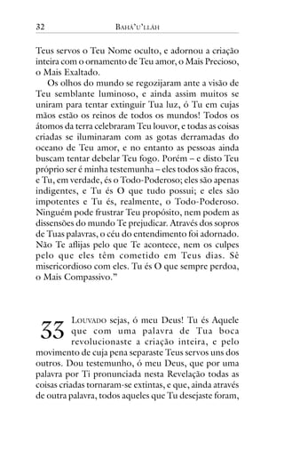 32

BAHÁ’U’LLÁH

Teus servos o Teu Nome oculto, e adornou a criação
inteira com o ornamento de Teu amor, o Mais Precioso,
o Mais Exaltado.
Os olhos do mundo se regozijaram ante a visão de
Teu semblante luminoso, e ainda assim muitos se
uniram para tentar extinguir Tua luz, ó Tu em cujas
mãos estão os reinos de todos os mundos! Todos os
átomos da terra celebraram Teu louvor, e todas as coisas
criadas se iluminaram com as gotas derramadas do
oceano de Teu amor, e no entanto as pessoas ainda
buscam tentar debelar Teu fogo. Porém – e disto Teu
próprio ser é minha testemunha – eles todos são fracos,
e Tu, em verdade, és o Todo-Poderoso; eles são apenas
indigentes, e Tu és O que tudo possui; e eles são
impotentes e Tu és, realmente, o Todo-Poderoso.
Ninguém pode frustrar Teu propósito, nem podem as
dissensões do mundo Te prejudicar. Através dos sopros
de Tuas palavras, o céu do entendimento foi adornado.
Não Te aflijas pelo que Te acontece, nem os culpes
pelo que eles têm cometido em Teus dias. Sê
misericordioso com eles. Tu és O que sempre perdoa,
o Mais Compassivo.”

!!

LOUVADO sejas, ó meu Deus! Tu és Aquele
que com uma palavra de Tua boca
revolucionaste a criação inteira, e pelo
movimento de cuja pena separaste Teus servos uns dos
outros. Dou testemunho, ó meu Deus, que por uma
palavra por Ti pronunciada nesta Revelação todas as
coisas criadas tornaram-se extintas, e que, ainda através
de outra palavra, todos aqueles que Tu desejaste foram,

 