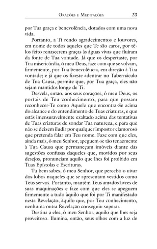 ORAÇÕES

E

MEDITAÇÕES

33

por Tua graça e benevolência, dotados com uma nova
vida.
Portanto, a Ti rendo agradecimentos e louvores,
em nome de todos aqueles que Te são caros, por têlos feito renascerem graças às águas vivas que fluíram
da fonte de Tua vontade. Já que os despertaste, por
Tua misericórdia, ó meu Deus, faze com que se volvam,
firmemente, por Tua benevolência, em direção à Tua
vontade; e já que os fizeste adentrar no Tabernáculo
de Tua Causa, permite que, por Tua graça, eles não
sejam mantidos longe de Ti.
Desvela, então, aos seus corações, ó meu Deus, os
portais de Teu conhecimento, para que possam
reconhecer-Te como Aquele que encontra-Se acima
do alcance e do entendimento de Tuas criaturas, e que
estás imensuravelmente exaltado acima das tentativas
de Tuas criaturas de sondar Tua natureza, e para que
não se deixem iludir por qualquer impostor clamoroso
que pretenda falar em Teu nome. Faze com que eles,
ainda mais, ó meu Senhor, apeguem-se tão tenazmente
à Tua Causa que permaneçam imóveis diante das
sugestões confusas daqueles que, movidos por seus
desejos, pronunciam aquilo que lhes foi proibido em
Tuas Epístolas e Escrituras.
Tu bem sabes, ó meu Senhor, que percebo o uivar
dos lobos naqueles que se apresentam vestidos como
Teus servos. Portanto, mantém Teus amados livres de
suas maquinações e faze com que eles se apeguem
firmemente a tudo àquilo que foi por Ti manifestado
nesta Revelação, àquilo que, por Teu conhecimento,
nenhuma outra Revelação conseguiu superar.
Destina a eles, ó meu Senhor, aquilo que lhes seja
proveitoso. Ilumina, então, seus olhos com a luz de

 