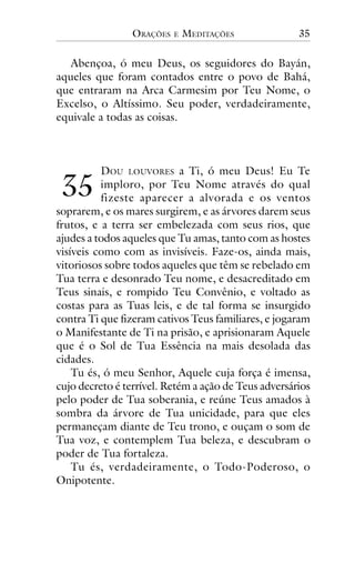 ORAÇÕES

E

MEDITAÇÕES

35

Abençoa, ó meu Deus, os seguidores do Bayán,
aqueles que foram contados entre o povo de Bahá,
que entraram na Arca Carmesim por Teu Nome, o
Excelso, o Altíssimo. Seu poder, verdadeiramente,
equivale a todas as coisas.

!"

DOU LOUVORES a Ti, ó meu Deus! Eu Te
imploro, por Teu Nome através do qual
fizeste aparecer a alvorada e os ventos
soprarem, e os mares surgirem, e as árvores darem seus
frutos, e a terra ser embelezada com seus rios, que
ajudes a todos aqueles que Tu amas, tanto com as hostes
visíveis como com as invisíveis. Faze-os, ainda mais,
vitoriosos sobre todos aqueles que têm se rebelado em
Tua terra e desonrado Teu nome, e desacreditado em
Teus sinais, e rompido Teu Convênio, e voltado as
costas para as Tuas leis, e de tal forma se insurgido
contra Ti que fizeram cativos Teus familiares, e jogaram
o Manifestante de Ti na prisão, e aprisionaram Aquele
que é o Sol de Tua Essência na mais desolada das
cidades.
Tu és, ó meu Senhor, Aquele cuja força é imensa,
cujo decreto é terrível. Retém a ação de Teus adversários
pelo poder de Tua soberania, e reúne Teus amados à
sombra da árvore de Tua unicidade, para que eles
permaneçam diante de Teu trono, e ouçam o som de
Tua voz, e contemplem Tua beleza, e descubram o
poder de Tua fortaleza.
Tu és, verdadeiramente, o Todo-Poderoso, o
Onipotente.

 