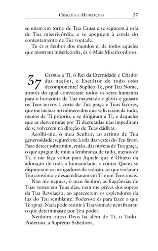 ORAÇÕES

E

MEDITAÇÕES

37

se unam em torno de Tua Causa e se segurem à orla
de Tua misericórdia, e se apeguem à corda do
contentamento de Tua vontade.
Tu és o Senhor dos mundos e, de todos aqueles
que mostram misericórdia, és o Mais Misericordioso.

!"

GLÓRIA a Ti, ó Rei da Eternidade e Criador
das nações, e Escultor de todo osso
decomponente! Suplico-Te, por Teu Nome,
através do qual convocaste todos os seres humanos
para o horizonte de Tua majestade e glória e guiaste
os Teus servos à corte de Tua graça e Teus favores,
que me incluas no número dos que se livraram de tudo,
menos de Ti próprio, e se dirigiram a Ti, e daqueles
que as desventuras por Ti decretadas não impediram
de se volverem na direção de Tuas dádivas.
Acolhi-me, ó meu Senhor, ao arrimo de Tua
generosidade; segurei-me à orla das vestes do Teu favor.
Faze descer sobre mim, então, das nuvens de Tua graça,
o que apague de mim a lembrança de tudo, menos de
Ti, e me faça voltar para Aquele que é Objeto da
adoração de toda a humanidade, e contra Quem se
dispuseram os instigadores de sedição, os que violaram
Teu convênio e desacreditaram em Ti e em Teus sinais.
Não me negues, ó meu Senhor, as fragrâncias de
Tuas vestes em Teus dias, nem me prives dos sopros
da Tua Revelação, ao aparecerem os esplendores da
luz do Teu semblante. Poderoso és para fazer o que
Te apraz. Nada pode resistir à Tua vontade nem frustrar
o que determinaste por Teu poder.
Nenhum outro Deus há além de Ti, o TodoPoderoso, a Suprema Sabedoria.

 