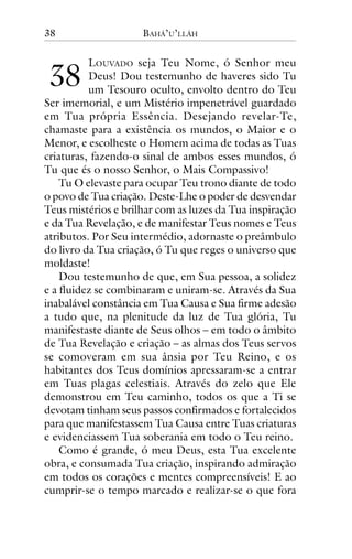 38

!"

BAHÁ’U’LLÁH

LOUVADO seja Teu Nome, ó Senhor meu
Deus! Dou testemunho de haveres sido Tu
um Tesouro oculto, envolto dentro do Teu
Ser imemorial, e um Mistério impenetrável guardado
em Tua própria Essência. Desejando revelar-Te,
chamaste para a existência os mundos, o Maior e o
Menor, e escolheste o Homem acima de todas as Tuas
criaturas, fazendo-o sinal de ambos esses mundos, ó
Tu que és o nosso Senhor, o Mais Compassivo!
Tu O elevaste para ocupar Teu trono diante de todo
o povo de Tua criação. Deste-Lhe o poder de desvendar
Teus mistérios e brilhar com as luzes da Tua inspiração
e da Tua Revelação, e de manifestar Teus nomes e Teus
atributos. Por Seu intermédio, adornaste o preâmbulo
do livro da Tua criação, ó Tu que reges o universo que
moldaste!
Dou testemunho de que, em Sua pessoa, a solidez
e a fluidez se combinaram e uniram-se. Através da Sua
inabalável constância em Tua Causa e Sua firme adesão
a tudo que, na plenitude da luz de Tua glória, Tu
manifestaste diante de Seus olhos – em todo o âmbito
de Tua Revelação e criação – as almas dos Teus servos
se comoveram em sua ânsia por Teu Reino, e os
habitantes dos Teus domínios apressaram-se a entrar
em Tuas plagas celestiais. Através do zelo que Ele
demonstrou em Teu caminho, todos os que a Ti se
devotam tinham seus passos confirmados e fortalecidos
para que manifestassem Tua Causa entre Tuas criaturas
e evidenciassem Tua soberania em todo o Teu reino.
Como é grande, ó meu Deus, esta Tua excelente
obra, e consumada Tua criação, inspirando admiração
em todos os corações e mentes compreensíveis! E ao
cumprir-se o tempo marcado e realizar-se o que fora

 