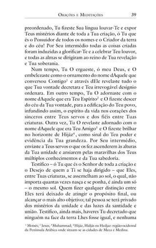 ORAÇÕES

E

MEDITAÇÕES

39

preordenado, Tu fizeste Sua língua louvar-Te e expor
Teus mistérios diante de toda a Tua criação, ó Tu que
és o Possuidor de todos os nomes e o Criador da terra
e do céu! Por Seu intermédio todas as coisas criadas
foram induzidas a glorificar-Te e a celebrar Teu louvor,
e todas as almas se dirigiram ao reino de Tua revelação
e Tua soberania.
Num tempo, Tu O ergueste, ó meu Deus, e O
embelezaste como o ornamento do nome dAquele que
conversou Contigo1 e através dEle revelaste tudo o
que Tua vontade decretara e Teu irrevogável desígnio
ordenara. Em outro tempo, Tu O adornaste com o
nome dAquele que era Teu Espírito2 e O fizeste descer
do céu da Tua vontade, para a edificação do Teu povo,
infundindo assim, o espírito da vida nos corações dos
sinceros entre Teus servos e dos fiéis entre Tuas
criaturas. Outra vez, Tu O revelaste adornado com o
nome dAquele que era Teu Amigo3 e O fizeste brilhar
no horizonte de Hijáz4 , como sinal do Teu poder e
evidência da Tua grandeza. Por Seu intermédio,
enviaste a Teus servos o que os fez ascenderem às alturas
da Tua unidade e ansiarem pelas maravilhas dos Teus
múltiplos conhecimentos e da Tua sabedoria.
Testifico – ó Tu que és o Senhor de toda a criação e
o Desejo de quem a Ti se haja dirigido – que Eles,
entre Tuas criaturas, se assemelham ao sol, o qual, não
importa quantas vezes nasça e se ponha, é ainda um só
– o mesmo sol. Quem fizer qualquer distinção entre
Eles terá deixado de atingir o propósito final, ou
alcançar o mais alto objetivo; tal pessoa se terá privado
dos mistérios da unidade e das luzes da santidade e
união. Testifico, ainda mais, haveres Tu decretado que
ninguém na face da terra Lhes fosse igual, e nenhuma
1
Moisés; 2 Jesus; 3 Muhammad; 4 Hijáz, Hidjás ou Hedjaz: região ocidental
da Península Arábica onde situam-se as cidades de Meca e Medina.

 