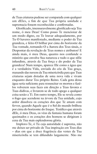 40

BAHÁ’U’LLÁH

de Tuas criaturas pudesse ser comparada com qualquer
um dEles, a fim de que Tua própria unidade e
supremacia fossem reconhecidas e confirmadas.
Glorificado, imensuravelmente glorificado seja Teu
nome, ó meu Deus! Como posso Te mencionar de
um modo digno, ou Te louvar adequadamente, por
Tu O haveres manifestado, mediante o poder da Tua
grandeza, e feito-O brilhar por cima do horizonte da
Tua vontade, tornando-O a Aurora dos Teus sinais, o
Despontar da revelação de Teus nomes e atributos? E
ainda mais, ó meu Deus, quanto nos confunde o
mistério que envolve Sua natureza e tudo o que nEle
infundiste, através da Tua força e do poder da Tua
grandeza! Num tempo, aparece Ele como a água que
é a verdadeira Vida, enviada do céu da Tua graça,
manando das nuvens da Tua misericórdia para que Tuas
criaturas sejam dotadas de uma nova vida e vivam
enquanto durar Teu próprio Reino. Cada gota dessa
água seria suficiente para ressuscitar os mortos e fazêlos volverem suas faces em direção a Teus favores e
Tuas dádivas, e livrarem-se de todo apego a qualquer
coisa senão a Ti. Em outro tempo, Ele se revela como
o fogo que acendeste na árvore da Tua unidade, cujo
ardor dissolveu os corações dos que Te amam com
fervor, quando Aquele que é o Sol do mundo brilhou
por cima do horizonte do Iraque. Testifico que através
dEle, ó meu Deus, os véus da fantasia humana foram
queimados e os corações dos homens se dirigiram à
cena da Tua mais esplendorosa glória.
Imploro-Te, ó Tu cuja autoridade é suprema, não
me deixes ser privado de Tua inspiração em Teus dias
– dias em que a doce fragrância das vestes da Tua
misericórdia se tem difundido largamente. Não me

 