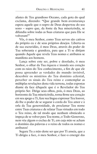 ORAÇÕES

E

MEDITAÇÕES

41

afastes de Teu grandioso Oceano, cada gota do qual
exclama, dizendo: “Que grande bem-aventurança
espera aquele que o sopro de Deus despertou do seu
sono – sopro que, da fonte da Sua misericórdia, se
difundiu sobre todas as Suas criaturas que para Ele se
volveram!”
Vês, ó meu Senhor, como Teus servos são cativos
do próprio eu e de seus próprios desejos. Liberta-os
de sua escravidão, ó meu Deus, através do poder de
Tua soberania e grandeza, para que a Ti se dirijam
quando Aquele que revela Teus nomes e atributos se
manifesta aos homens.
Lança sobre este ser, pobre e desolado, ó meu
Senhor, o olhar da Tua riqueza e inunda seu coração
com os raios do Teu conhecimento, a fim de que ele
possa apreender as verdades do mundo invisível,
descobrir os mistérios do Teu domínio celestial,
perceber os sinais do Teu reino e contemplar as
múltiplas revelações desta vida terrena, todas expostas
diante da face dAquele que é o Revelador do Teu
próprio Ser. Dirige seus olhos, pois, ó meu Deus, ao
horizonte da Tua misericórdia, torna firme seu coração
em seu apego a Ti, faze sua língua expressar Teu louvor,
dá-lhe o poder de se segurar à corda do Teu amor e à
orla da Tua generosidade, de proclamar Teu nome
entre Tuas criaturas e de relatar Tuas virtudes em todo
o Teu reino, de tal modo que nenhum obstáculo o
impeça de se volver para Teu nome, o Todo-Generoso,
nem véu algum o exclua de Ti, em cuja mão se acham
o domínio das palavras e o reino de todos os nomes e
atributos!
Segura Tu a mão deste ser que por Ti anseia, que a
Ti dirigiu a face, ó meu Senhor, e faze-o emergir das

 