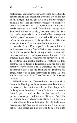42

BAHÁ’U’LLÁH

profundezas das suas vãs fantasias, para que a luz da
certeza brilhe com esplendor por cima do horizonte
do seu coração, nos dias em que o sol do conhecimento
possuído por Tuas criaturas se obscureceu perante o
brilho do orbe solar da Tua glória; nos dias em que a
lua da sabedoria do mundo foi eclipsada, ao aparecer
Teu conhecimento oculto, ao manifestar-se Teu
segredo bem-guardado e ao se revelar Teu consagrado
mistério; nos dias em que as estrelas dos feitos humanos
caíram, ao nascer o orbe da Tua unidade e ao difundirse o esplendor da Tua transcendente unicidade.
Peço-Te, ó meu Deus – por Tua Palavra sublime a
qual ordenaste fosse a Poção Divina para todos os que
estão em Teu reino, Poção esta que pôde transformar
no mais puro ouro o metal cru da vida humana, ó Tu
em cujas mãos estão os reinos visíveis e invisíveis – peçoTe, ordenes que minha escolha se conforme à Tua
escolha, e meu desejo a Teu desejo; que me contente
plenamente com aquilo que Tu quiseste, e me satisfaça
inteiramente com o que me destinaste por Tua bondosa
graça. Potente és Tu para fazer o que Te apraz. Tu, em
absoluta verdade, és o Todo-Glorioso, O de suma
sabedoria.
Feliz o homem que Te reconheceu que descobriu a
doçura da Tua fragrância, se volveu para Teu reino e
saboreou as coisas que foram nele aperfeiçoadas, através
de Tua graça e Teu favor. Grande é a bem-aventurança
daquele que reconheceu Tua excelsa majestade, e a
quem os véus que excluíram de Ti as nações, não
impediram de a Ti dirigir seus olhos, ó Tu que és o
Rei da eternidade e o Ressuscitador de todo osso
decomponente! Bem-aventurado, ainda, é aquele que
inalou Teus doces aromas, extasiando-se com Tuas

 