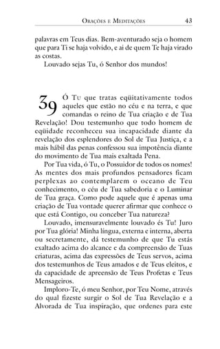 ORAÇÕES

E

MEDITAÇÕES

43

palavras em Teus dias. Bem-aventurado seja o homem
que para Ti se haja volvido, e ai de quem Te haja virado
as costas.
Louvado sejas Tu, ó Senhor dos mundos!

!"

Ó T U que tratas eqüitativamente todos
aqueles que estão no céu e na terra, e que
comandas o reino de Tua criação e de Tua
Revelação! Dou testemunho que todo homem de
eqüidade reconheceu sua incapacidade diante da
revelação dos esplendores do Sol de Tua Justiça, e a
mais hábil das penas confessou sua impotência diante
do movimento de Tua mais exaltada Pena.
Por Tua vida, ó Tu, o Possuidor de todos os nomes!
As mentes dos mais profundos pensadores ficam
perplexas ao contemplarem o oceano de Teu
conhecimento, o céu de Tua sabedoria e o Luminar
de Tua graça. Como pode aquele que é apenas uma
criação de Tua vontade querer afirmar que conhece o
que está Contigo, ou conceber Tua natureza?
Louvado, imensuravelmente louvado és Tu! Juro
por Tua glória! Minha língua, externa e interna, aberta
ou secretamente, dá testemunho de que Tu estás
exaltado acima do alcance e da compreensão de Tuas
criaturas, acima das expressões de Teus servos, acima
dos testemunhos de Teus amados e de Teus eleitos, e
da capacidade de apreensão de Teus Profetas e Teus
Mensageiros.
Imploro-Te, ó meu Senhor, por Teu Nome, através
do qual fizeste surgir o Sol de Tua Revelação e a
Alvorada de Tua inspiração, que ordenes para este

 