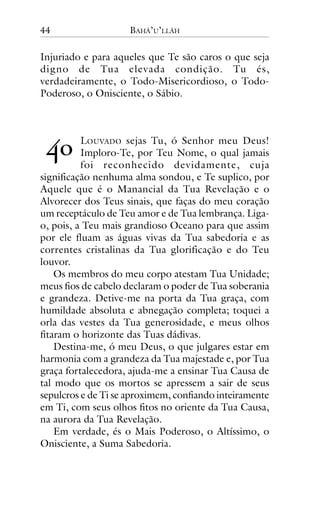 44

BAHÁ’U’LLÁH

Injuriado e para aqueles que Te são caros o que seja
digno de Tua elevada condição. Tu és,
verdadeiramente, o Todo-Misericordioso, o TodoPoderoso, o Onisciente, o Sábio.

!"

LOUVADO sejas Tu, ó Senhor meu Deus!
Imploro-Te, por Teu Nome, o qual jamais
foi reconhecido devidamente, cuja
significação nenhuma alma sondou, e Te suplico, por
Aquele que é o Manancial da Tua Revelação e o
Alvorecer dos Teus sinais, que faças do meu coração
um receptáculo de Teu amor e de Tua lembrança. Ligao, pois, a Teu mais grandioso Oceano para que assim
por ele fluam as águas vivas da Tua sabedoria e as
correntes cristalinas da Tua glorificação e do Teu
louvor.
Os membros do meu corpo atestam Tua Unidade;
meus fios de cabelo declaram o poder de Tua soberania
e grandeza. Detive-me na porta da Tua graça, com
humildade absoluta e abnegação completa; toquei a
orla das vestes da Tua generosidade, e meus olhos
fitaram o horizonte das Tuas dádivas.
Destina-me, ó meu Deus, o que julgares estar em
harmonia com a grandeza da Tua majestade e, por Tua
graça fortalecedora, ajuda-me a ensinar Tua Causa de
tal modo que os mortos se apressem a sair de seus
sepulcros e de Ti se aproximem, confiando inteiramente
em Ti, com seus olhos fitos no oriente da Tua Causa,
na aurora da Tua Revelação.
Em verdade, és o Mais Poderoso, o Altíssimo, o
Onisciente, a Suma Sabedoria.

 