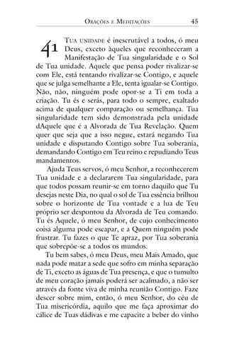 ORAÇÕES

!"

E

MEDITAÇÕES

45

TUA UNIDADE é inescrutável a todos, ó meu
Deus, exceto àqueles que reconheceram a
Manifestação de Tua singularidade e o Sol
de Tua unidade. Aquele que pensa poder rivalizar-se
com Ele, está tentando rivalizar-se Contigo, e aquele
que se julga semelhante a Ele, tenta igualar-se Contigo.
Não, não, ninguém pode opor-se a Ti em toda a
criação. Tu és e serás, para todo o sempre, exaltado
acima de qualquer comparação ou semelhança. Tua
singularidade tem sido demonstrada pela unidade
dAquele que é a Alvorada de Tua Revelação. Quem
quer que seja que a isso negue, estará negando Tua
unidade e disputando Contigo sobre Tua soberania,
demandando Contigo em Teu reino e repudiando Teus
mandamentos.
Ajuda Teus servos, ó meu Senhor, a reconhecerem
Tua unidade e a declararem Tua singularidade, para
que todos possam reunir-se em torno daquilo que Tu
desejas neste Dia, no qual o sol de Tua essência brilhou
sobre o horizonte de Tua vontade e a lua de Teu
próprio ser despontou da Alvorada de Teu comando.
Tu és Aquele, ó meu Senhor, de cujo conhecimento
coisa alguma pode escapar, e a Quem ninguém pode
frustrar. Tu fazes o que Te apraz, por Tua soberania
que sobrepõe-se a todos os mundos.
Tu bem sabes, ó meu Deus, meu Mais Amado, que
nada pode matar a sede que sofro em minha separação
de Ti, exceto as águas de Tua presença, e que o tumulto
de meu coração jamais poderá ser acalmado, a não ser
através da fonte viva de minha reunião Contigo. Faze
descer sobre mim, então, ó meu Senhor, do céu de
Tua misericórdia, aquilo que me faça aproximar do
cálice de Tuas dádivas e me capacite a beber do vinho

 