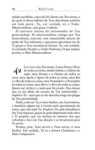 46

BAHÁ’U’LLÁH

selado escolhido, cujo selo foi aberto em Teu nome, e
do qual os doces sabores de Teus dias foram sentidos
em toda par te. Tu, em verdade, és o TodoMisericordioso, cuja graça é infinita.
O universo inteiro dá testemunho de Tua
generosidade. Sê misericordioso comigo por Tua
benevolência, trata-me com misericórdia através do
poder de Tua soberania, e que possa aproximar-me de
Ti graças a Teus incontáveis favores. Tu, em verdade,
és o Grande Doador, o Todo-Poderoso, O que sempre
perdoa, o Mais Misericordioso.

!"

LOUVADO seja Teu nome, ó meu Deus e Deus
de todas as coisas, minha Glória e a Glória de
tudo, meu Desejo e o Desejo de todos os
seres, meu Apoio e Apoio de todas as coisas, meu Rei
e o Rei de todas as coisas, meu Possuidor e o Possuidor
de todas as coisas, meu Alvo e o Alvo de todas as coisas,
Quem me vivifica e a tudo que foi criado. Não deixes
que eu me afaste do oceano da Tua misericórdia –
imploro-Te – nem que eu me detenha longe das plagas
da Tua proximidade.
Nada, a não ser Tu, ó meu Senhor, me é proveitoso,
e benefício algum me é trazido pela aproximação de
outro, que não sejas Tu. Imploro-Te, pela abundância
das Tuas riquezas, graças às quais dispensaste tudo salvo
a Ti próprio, que me incluas no número dos que
volveram a face em Tua direção e se levantaram para
Te servir.
Perdoa, pois, Teus servos e Tuas servas, ó meu
Senhor. Em verdade, Tu és a Eterna Clemência e o
Mais Compassivo.

 