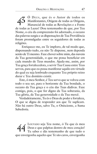 ORAÇÕES

E

MEDITAÇÕES

47

!"

Ó D EUS , que és o Autor de todos os
Manifestantes, Origem de todas as Origens,
Manancial de todas as Revelações e a Fonte
de todas as Luzes! Dou testemunho de que, por Teu
Nome, o céu da compreensão foi adornado, o oceano
das palavras surgiu e as dispensações de Tua Providência
foram promulgadas entre os seguidores de todas as
religiões.
Enriquece-me, eu Te imploro, de tal modo que,
dispensando tudo, eu não Te dispense, nem dependa
senão de Ti mesmo. Faze chover sobre mim, das nuvens
da Tua generosidade, o que me possa beneficiar em
cada mundo de Teus mundos. Ajuda-me, assim, por
Tua graça fortalecedora, a servir Tua Causa entre Teus
servos, para que eu possa manifestar aquilo em virtude
do qual eu seja lembrado enquanto Teu próprio reino
durar e Teu domínio existir.
Este, ó meu Senhor, é Teu servo que se volveu com
todo o seu ser, para o horizonte da Tua bondade, o
oceano da Tua graça e o céu das Tuas dádivas. Faze
comigo, pois, o que for digno da Tua soberania, da
Tua glória, da Tua generosidade e da Tua mercê.
Verdadeiramente, Tu és o Deus de poder e fortaleza,
O que se digna de responder aos que Te suplicam.
Não há outro Deus, salvo Tu, o Onisciente, a Suma
Sabedoria.

!!

LOUVADO seja Teu nome, ó Tu que és meu
Deus e que palpitas dentro de meu coração!
Tu sabes e dás testemunho de que tudo o
que envergonha aqueles que Te são caros, envergonha

 