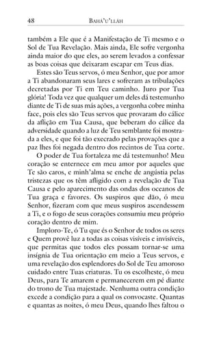 48

BAHÁ’U’LLÁH

também a Ele que é a Manifestação de Ti mesmo e o
Sol de Tua Revelação. Mais ainda, Ele sofre vergonha
ainda maior do que eles, ao serem levados a confessar
as boas coisas que deixaram escapar em Teus dias.
Estes são Teus servos, ó meu Senhor, que por amor
a Ti abandonaram seus lares e sofreram as tribulações
decretadas por Ti em Teu caminho. Juro por Tua
glória! Toda vez que qualquer um deles dá testemunho
diante de Ti de suas más ações, a vergonha cobre minha
face, pois eles são Teus servos que provaram do cálice
da aflição em Tua Causa, que beberam do cálice da
adversidade quando a luz de Teu semblante foi mostrada a eles, e que foi tão execrado pelas provações que a
paz lhes foi negada dentro dos recintos de Tua corte.
O poder de Tua fortaleza me dá testemunho! Meu
coração se enternece em meu amor por aqueles que
Te são caros, e minh’alma se enche de angústia pelas
tristezas que os têm afligido com a revelação de Tua
Causa e pelo aparecimento das ondas dos oceanos de
Tua graça e favores. Os suspiros que dão, ó meu
Senhor, fizeram com que meus suspiros ascendessem
a Ti, e o fogo de seus corações consumiu meu próprio
coração dentro de mim.
Imploro-Te, ó Tu que és o Senhor de todos os seres
e Quem provê luz a todas as coisas visíveis e invisíveis,
que permitas que todos eles possam tornar-se uma
insígnia de Tua orientação em meio a Teus servos, e
uma revelação dos esplendores do Sol de Teu amoroso
cuidado entre Tuas criaturas. Tu os escolheste, ó meu
Deus, para Te amarem e permanecerem em pé diante
do trono de Tua majestade. Nenhuma outra condição
excede a condição para a qual os convocaste. Quantas
e quantas as noites, ó meu Deus, quando lhes faltou o

 