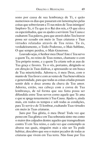 ORAÇÕES

E

MEDITAÇÕES

49

sono por causa de sua lembrança de Ti, e quão
numerosos os dias que passaram em lamentações pelas
coisas que sobrevieram a Ti nas mãos de Teus inimigos!
Imploro-Te, ó Tu que és o Rei dos reis, e O que eleva
os espezinhados, que os ajudes a servirem Tua Causa e
exaltarem Tua palavra, para que através deles Teu louvor
possa ser ecoado em meio às Tuas criaturas e Tuas
virtudes relatadas através de Teu reino. Tu és,
verdadeiramente, o Todo-Poderoso, o Mais Sublime,
O que sempre perdoa, o Mais Generoso.
Louvado sejas, ó Senhor meu Deus! Este é Teu servo
a quem Tu, no reino de Teus nomes, chamaste-o com
Teu próprio nome, e a quem Tu criaste sob as asas de
Tua graça e favores. Tu o vês, portanto, dirigindo-se
em direção às Tuas dádivas, e apressando-se em busca
de Tua misericórdia. Adorna-o, ó meu Deus, com o
manto de Teu favor e com as vestes de Tua benevolência
e generosidade, para que todas as coisas criadas possam
sentir dele o doce aroma da chuva de Teu amor.
Adorna, então, sua cabeça com a coroa de Tua
lembrança, de tal forma que sua fama possa ser
difundida entre Teus servos como aquele que Te ama
e que se apega tenazmente à Tua Causa. Ajuda-o, ainda
mais, em todos os tempos e sob todas as condições,
para Te servir e de Ti lembrar, exaltando Tuas virtudes
em meio às Tuas criaturas.
Juro por Tua glória, ó meu Deus! Toda vez que
penso em Tua glória e em Tua soberania sinto-me como
o maior dos culpados dentre aqueles que transgrediram
contra Ti em Teu reino, e cada vez que contemplo as
alturas nas quais, ninguém mais a não ser Tu pode
habitar, descubro que sou o maior pecador de todas as
criaturas que vivem em Tua terra. Não fosse por Teu

 