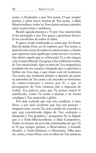 50

BAHÁ’U’LLÁH

nome, o Ocultador, e por Teu nome, O que sempre
perdoa, e pelos doces aromas de Teu nome, o Mais
Misericordioso, todos os Teus eleitos seriam contados
entre os perversos e maldosos.
Rendo agradecimentos a Ti por Tua misericórdia
tê-los protegido e por Tua graça e generosos favores
tê-los envolvidos de todos os lados.
E agora, tendo confessado as coisas que Tu fizeste
fluir de minha Pena, eu Te imploro, por Teu nome, o
qual elevaste acima de todos os outros nomes, e fizeste
que superasse tudo aquilo que existe no céu e na terra,
não afastes aquele que se voltou para Ti, e não negues
a ele as maravilhas de Tua graça e das evidências ocultas
de Tua misericórdia. Que as mãos de Tua onipotência
acendam em seu coração a lâmpada que o capacitará a
brilhar em Teus dias, e que clame com tal veemência
Teu nome que nenhuma timidez o detenha de pairar
na atmosfera de Teu amor e de ascender ao horizonte
de embevecimento e anseio por Ti, e que as
perseguições de Tuas criaturas não o impeçam de
exaltar Tua palavra, para que Tu possas mantê-lo
santificado, como Tu assim o desejar e de forma
condigna à Tua majestade e glória.
Por mais exaltada que seja esta condição, ó meu
Deus, e por mais excelente que seja esta posição –
ninguém mais, exceto Tu, tem o poder de conceder o
que seja considerado digno de Tua exaltação e
adequado à Tua grandeza – porquanto Tu és Aquele
que é o Todo-Misericordioso, o Mais Compassivo.
Todos os átomos da terra dão testemunho de que Tu
és O que sempre perdoa, o Benevolente, o Grande
Doador, o Todo-Glorioso, o Onisciente. Olha para
ele, então, ó meu Deus, com os olhos de Tua amorosa

 