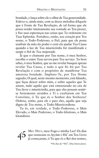 ORAÇÕES

E

MEDITAÇÕES

51

bondade, e lança sobre ele o olhar de Tua generosidade.
Enleva-o, ainda mais, com as doces melodias dAquele
que é Fonte de Tua Revelação, de tal forma que ele
possa render inteiramente sua vontade ao Teu prazer,
e fixe suas esperanças nas coisas que Tu ordenaste em
Tuas Epístolas. Fortalece, então, seu coração por Teu
nome, o Todo-Poderoso, o Fiel, para que ele possa
usufruir da mão do poder e com ela ajudar Tua Causa
quando a luz de Tua misericórdia for manifestada e
surgir o Sol de Tua majestade.
Já que o chamaste por Teu nome, ó meu Senhor,
escolhe-o entre Teus servos para Teu serviço. Tu bem
sabes, ó meu Senhor, que ao me revelar busquei apenas
revelar Tua Causa, e tudo o que fiz foi por Tua
Revelação e com o propósito de manifestar Tua
amorosa bondade. Imploro-Te, por Teu Nome
sagrado, O qual, neste mesmo momento, está falando,
que faças descer sobre mim, e sobre aqueles que Te
amam, tudo aquilo que está entesourado no céu de
Teu favor e misericórdia, para que eles possam sentirse fortemente atraídos a Ti e exultarem em Teu
Convênio, ó Tu que és o Senhor dos Senhores!
Ordena, então, para ele e para eles, aquilo que seja
digno de Teu nome, o Todo-Misericordioso.
Tu és, em verdade, o Todo-Poderoso, o Mais
Elevado, o Mais Poderoso, o Todo-Glorioso, o Mais
Grandioso.

!"

MEU DEUS, meu Fogo e minha Luz! Os dias
que nomeaste os Ayyám-i-Há* em Teu Livro
já começaram, ó Tu que és o Rei dos nomes,
*Os dias de “Há”, Dias Intercalares.

 