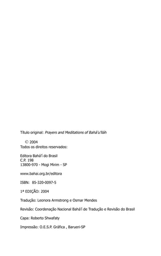 Título original: Prayers and Meditations of Bahá’u’lláh

© 2004
Todos os direitos reservados:
Editora Bahá’í do Brasil
C.P. 198
13800-970 - Mogi Mirim - SP
www.bahai.org.br/editora
ISBN: 85-320-0097-5
1ª EDIÇÃO: 2004
Tradução: Leonora Armstrong e Osmar Mendes
Revisão: Coordenação Nacional Bahá’í de Tradução e Revisão do Brasil
Capa: Roberto Shwafaty
Impressão: O.E.S.P. Gráfica , Barueri-SP

 