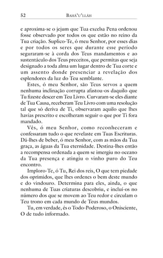 52

BAHÁ’U’LLÁH

e aproxima-se o jejum que Tua excelsa Pena ordenou
fosse observado por todos os que estão no reino da
Tua criação. Suplico-Te, ó meu Senhor, por esses dias
e por todos os seres que durante esse período
seguraram-se à corda dos Teus mandamentos e ao
sustentáculo dos Teus preceitos, que permitas que seja
designado a toda alma um lugar dentro de Tua corte e
um assento donde presenciar a revelação dos
esplendores da luz do Teu semblante.
Estes, ó meu Senhor, são Teus servos a quem
nenhuma inclinação corrupta afastou-os daquilo que
Tu fizeste descer em Teu Livro. Curvaram-se eles diante
de Tua Causa, receberam Teu Livro com uma resolução
tal que só deriva de Ti, observaram aquilo que lhes
havias prescrito e escolheram seguir o que por Ti fora
mandado.
Vês, ó meu Senhor, como reconheceram e
confessaram tudo o que revelaste em Tuas Escrituras.
Dá-lhes de beber, ó meu Senhor, com as mãos da Tua
graça, as águas da Tua eternidade. Destina-lhes então
a recompensa ordenada a quem se imergiu no oceano
da Tua presença e atingiu o vinho puro do Teu
encontro.
Imploro-Te, ó Tu, Rei dos reis, O que tem piedade
dos oprimidos, que lhes ordenes o bem deste mundo
e do vindouro. Determina para eles, ainda, o que
nenhuma de Tuas criaturas descobriu, e incluí-os no
número dos que se movem ao Teu redor e circulam o
Teu trono em cada mundo de Teus mundos.
Tu, em verdade, és o Todo-Poderoso, o Onisciente,
O de tudo informado.

 