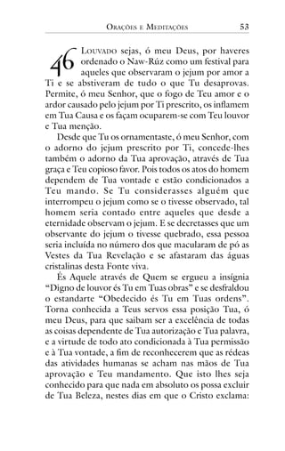 ORAÇÕES

!"

E

MEDITAÇÕES

53

LOUVADO sejas, ó meu Deus, por haveres
ordenado o Naw-Rúz como um festival para
aqueles que observaram o jejum por amor a
Ti e se abstiveram de tudo o que Tu desaprovas.
Permite, ó meu Senhor, que o fogo de Teu amor e o
ardor causado pelo jejum por Ti prescrito, os inflamem
em Tua Causa e os façam ocuparem-se com Teu louvor
e Tua menção.
Desde que Tu os ornamentaste, ó meu Senhor, com
o adorno do jejum prescrito por Ti, concede-lhes
também o adorno da Tua aprovação, através de Tua
graça e Teu copioso favor. Pois todos os atos do homem
dependem de Tua vontade e estão condicionados a
Teu mando. Se Tu considerasses alguém que
interrompeu o jejum como se o tivesse observado, tal
homem seria contado entre aqueles que desde a
eternidade observam o jejum. E se decretasses que um
observante do jejum o tivesse quebrado, essa pessoa
seria incluída no número dos que macularam de pó as
Vestes da Tua Revelação e se afastaram das águas
cristalinas desta Fonte viva.
És Aquele através de Quem se ergueu a insígnia
“Digno de louvor és Tu em Tuas obras” e se desfraldou
o estandarte “Obedecido és Tu em Tuas ordens”.
Torna conhecida a Teus servos essa posição Tua, ó
meu Deus, para que saibam ser a excelência de todas
as coisas dependente de Tua autorização e Tua palavra,
e a virtude de todo ato condicionada à Tua permissão
e à Tua vontade, a fim de reconhecerem que as rédeas
das atividades humanas se acham nas mãos de Tua
aprovação e Teu mandamento. Que isto lhes seja
conhecido para que nada em absoluto os possa excluir
de Tua Beleza, nestes dias em que o Cristo exclama:

 