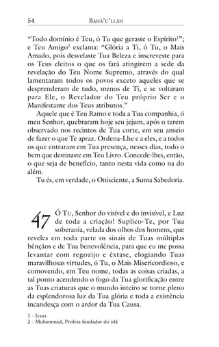 54

BAHÁ’U’LLÁH

“Todo domínio é Teu, ó Tu que geraste o Espírito1”;
e Teu Amigo2 exclama: “Glória a Ti, ó Tu, o Mais
Amado, pois desvelaste Tua Beleza e inscreveste para
os Teus eleitos o que os fará atingirem a sede da
revelação do Teu Nome Supremo, através do qual
lamentaram todos os povos exceto aqueles que se
desprenderam de tudo, menos de Ti, e se voltaram
para Ele, o Revelador do Teu próprio Ser e o
Manifestante dos Teus atributos.”
Aquele que é Teu Ramo e toda a Tua companhia, ó
meu Senhor, quebraram hoje seu jejum, após o terem
observado nos recintos de Tua corte, em seu anseio
de fazer o que Te apraz. Ordena-Lhe e a eles, e a todos
os que entraram em Tua presença, nesses dias, todo o
bem que destinaste em Teu Livro. Concede-lhes, então,
o que seja de benefício, tanto nesta vida como na do
além.
Tu és, em verdade, o Onisciente, a Suma Sabedoria.

!"

Ó TU, Senhor do visível e do invisível, e Luz
de toda a criação! Suplico-Te, por Tua
soberania, velada dos olhos dos homens, que
reveles em toda parte os sinais de Tuas múltiplas
bênçãos e de Tua benevolência, para que eu me possa
levantar com regozijo e êxtase, elogiando Tuas
maravilhosas virtudes, ó Tu, o Mais Misericordioso, e
comovendo, em Teu nome, todas as coisas criadas, a
tal ponto acendendo o fogo da Tua glorificação entre
as Tuas criaturas que o mundo inteiro se torne pleno
da esplendorosa luz da Tua glória e toda a existência
incandesça com o ardor da Tua Causa.
1 - Jesus
2 - Muhammad, Profeta fundador do islã

 