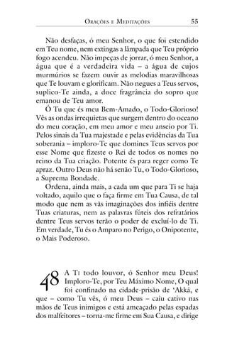 ORAÇÕES

E

MEDITAÇÕES

55

Não desfaças, ó meu Senhor, o que foi estendido
em Teu nome, nem extingas a lâmpada que Teu próprio
fogo acendeu. Não impeças de jorrar, ó meu Senhor, a
água que é a verdadeira vida – a água de cujos
murmúrios se fazem ouvir as melodias maravilhosas
que Te louvam e glorificam. Não negues a Teus servos,
suplico-Te ainda, a doce fragrância do sopro que
emanou de Teu amor.
Ó Tu que és meu Bem-Amado, o Todo-Glorioso!
Vês as ondas irrequietas que surgem dentro do oceano
do meu coração, em meu amor e meu anseio por Ti.
Pelos sinais da Tua majestade e pelas evidências da Tua
soberania – imploro-Te que domines Teus servos por
esse Nome que fizeste o Rei de todos os nomes no
reino da Tua criação. Potente és para reger como Te
apraz. Outro Deus não há senão Tu, o Todo-Glorioso,
a Suprema Bondade.
Ordena, ainda mais, a cada um que para Ti se haja
voltado, aquilo que o faça firme em Tua Causa, de tal
modo que nem as vãs imaginações dos infiéis dentre
Tuas criaturas, nem as palavras fúteis dos refratários
dentre Teus servos terão o poder de excluí-lo de Ti.
Em verdade, Tu és o Amparo no Perigo, o Onipotente,
o Mais Poderoso.

!"

A TI todo louvor, ó Senhor meu Deus!
Imploro-Te, por Teu Máximo Nome, O qual
foi confinado na cidade-prisão de ‘Akká, e
que – como Tu vês, ó meu Deus – caiu cativo nas
mãos de Teus inimigos e está ameaçado pelas espadas
dos malfeitores – torna-me firme em Sua Causa, e dirige

 