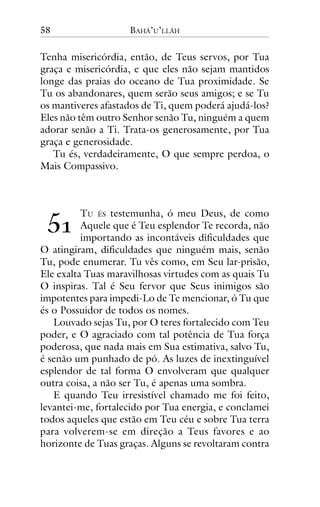 58

BAHÁ’U’LLÁH

Tenha misericórdia, então, de Teus servos, por Tua
graça e misericórdia, e que eles não sejam mantidos
longe das praias do oceano de Tua proximidade. Se
Tu os abandonares, quem serão seus amigos; e se Tu
os mantiveres afastados de Ti, quem poderá ajudá-los?
Eles não têm outro Senhor senão Tu, ninguém a quem
adorar senão a Ti. Trata-os generosamente, por Tua
graça e generosidade.
Tu és, verdadeiramente, O que sempre perdoa, o
Mais Compassivo.

!"

TU ÉS testemunha, ó meu Deus, de como
Aquele que é Teu esplendor Te recorda, não
importando as incontáveis dificuldades que
O atingiram, dificuldades que ninguém mais, senão
Tu, pode enumerar. Tu vês como, em Seu lar-prisão,
Ele exalta Tuas maravilhosas virtudes com as quais Tu
O inspiras. Tal é Seu fervor que Seus inimigos são
impotentes para impedi-Lo de Te mencionar, ó Tu que
és o Possuidor de todos os nomes.
Louvado sejas Tu, por O teres fortalecido com Teu
poder, e O agraciado com tal potência de Tua força
poderosa, que nada mais em Sua estimativa, salvo Tu,
é senão um punhado de pó. As luzes de inextinguível
esplendor de tal forma O envolveram que qualquer
outra coisa, a não ser Tu, é apenas uma sombra.
E quando Teu irresistível chamado me foi feito,
levantei-me, fortalecido por Tua energia, e conclamei
todos aqueles que estão em Teu céu e sobre Tua terra
para volverem-se em direção a Teus favores e ao
horizonte de Tuas graças. Alguns se revoltaram contra

 