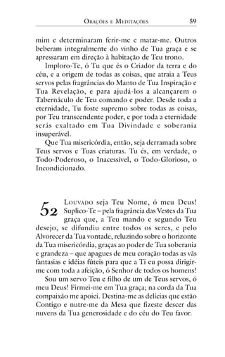 ORAÇÕES

E

MEDITAÇÕES

59

mim e determinaram ferir-me e matar-me. Outros
beberam integralmente do vinho de Tua graça e se
apressaram em direção à habitação de Teu trono.
Imploro-Te, ó Tu que és o Criador da terra e do
céu, e a origem de todas as coisas, que atraia a Teus
servos pelas fragrâncias do Manto de Tua Inspiração e
Tua Revelação, e para ajudá-los a alcançarem o
Tabernáculo de Teu comando e poder. Desde toda a
eternidade, Tu foste supremo sobre todas as coisas,
por Teu transcendente poder, e por toda a eternidade
serás exaltado em Tua Divindade e soberania
insuperável.
Que Tua misericórdia, então, seja derramada sobre
Teus servos e Tuas criaturas. Tu és, em verdade, o
Todo-Poderoso, o Inacessível, o Todo-Glorioso, o
Incondicionado.

!"

L OUVADO seja Teu Nome, ó meu Deus!
Suplico-Te – pela fragrância das Vestes da Tua
graça que, a Teu mando e segundo Teu
desejo, se difundiu entre todos os seres, e pelo
Alvorecer da Tua vontade, reluzindo sobre o horizonte
da Tua misericórdia, graças ao poder de Tua soberania
e grandeza – que apagues de meu coração todas as vãs
fantasias e idéias fúteis para que a Ti eu possa dirigirme com toda a afeição, ó Senhor de todos os homens!
Sou um servo Teu e filho de um de Teus servos, ó
meu Deus! Firmei-me em Tua graça; na corda da Tua
compaixão me apoiei. Destina-me as delícias que estão
Contigo e nutre-me da Mesa que fizeste descer das
nuvens da Tua generosidade e do céu do Teu favor.

 
