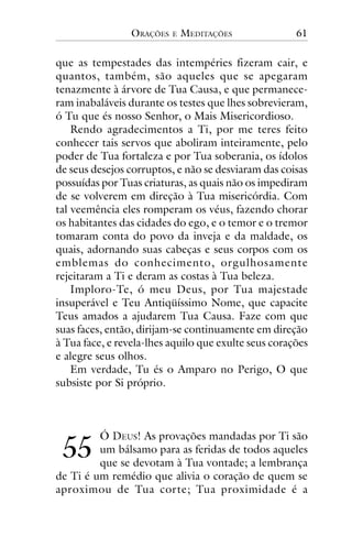 ORAÇÕES

E

MEDITAÇÕES

61

que as tempestades das intempéries fizeram cair, e
quantos, também, são aqueles que se apegaram
tenazmente à árvore de Tua Causa, e que permaneceram inabaláveis durante os testes que lhes sobrevieram,
ó Tu que és nosso Senhor, o Mais Misericordioso.
Rendo agradecimentos a Ti, por me teres feito
conhecer tais servos que aboliram inteiramente, pelo
poder de Tua fortaleza e por Tua soberania, os ídolos
de seus desejos corruptos, e não se desviaram das coisas
possuídas por Tuas criaturas, as quais não os impediram
de se volverem em direção à Tua misericórdia. Com
tal veemência eles romperam os véus, fazendo chorar
os habitantes das cidades do ego, e o temor e o tremor
tomaram conta do povo da inveja e da maldade, os
quais, adornando suas cabeças e seus corpos com os
emblemas do conhecimento, orgulhosamente
rejeitaram a Ti e deram as costas à Tua beleza.
Imploro-Te, ó meu Deus, por Tua majestade
insuperável e Teu Antiqüíssimo Nome, que capacite
Teus amados a ajudarem Tua Causa. Faze com que
suas faces, então, dirijam-se continuamente em direção
à Tua face, e revela-lhes aquilo que exulte seus corações
e alegre seus olhos.
Em verdade, Tu és o Amparo no Perigo, O que
subsiste por Si próprio.

!!

Ó DEUS! As provações mandadas por Ti são
um bálsamo para as feridas de todos aqueles
que se devotam à Tua vontade; a lembrança
de Ti é um remédio que alivia o coração de quem se
aproximou de Tua corte; Tua proximidade é a

 