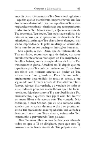 ORAÇÕES

E

MEDITAÇÕES

63

impedir de se volverem para Teu Nome todo-glorioso
– aqueles que se mantiveram imperturbáveis em face
do clamor e do tumulto dos que repudiaram Teus mais
resplandecentes sinais – sinais esses que acompanharam
o advento de Teu Manifestante, a Quem revestiste de
Tua soberania, Teu poder, Tua majestade e glória. São
estes os servos que se apressaram na direção de Tua
misericórdia, assim que Teu chamado os alcançou, não
sendo impedidos de Ti pelas mudanças e vicissitudes
deste mundo ou por quaisquer limitações humanas.
Sou aquele, ó meu Deus, que dá testemunho de
Tua unidade, reconhece que és único, cur va-se
humildemente ante as revelações de Tua majestade e,
de olhos baixos, atesta os esplendores da luz da Tua
transcendente glória. Acreditei em Ti depois que me
capacitaste para Te conhecer, assim como Te revelaste
aos olhos dos homens através do poder de Tua
soberania e Tua grandeza. Para Ele me volvi,
inteiramente desprendido de todas as coisas, e me
segurando com firmeza à corda de Tuas dádivas e Teus
favores. Abracei Sua verdade, e a verdade de todas as
leis e todos os preceitos maravilhosos que Lhe foram
revelados. Jejuei por amor a Ti e em obediência a Teu
mandamento, e quebrei meu jejum com Teu louvor
em meus lábios e de acordo com Tua vontade. Não
consintas, ó meu Senhor, que eu seja contado entre
aqueles que jejuaram durante o dia e se prostraram
ante a Tua face à noite, mas repudiaram Tua verdade e
desacreditaram em Teus sinais, refutando Teu
testemunho e pervertendo Tuas palavras.
Abre Tu meus olhos, ó meu Senhor, e os olhos de
todos os que a Ti se dirigiram, para que nós Te
possamos reconhecer através de Tua própria vista. É

 