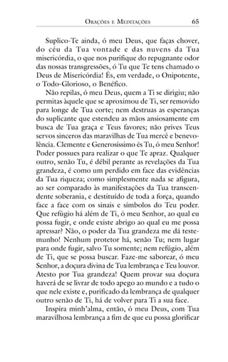 ORAÇÕES

E

MEDITAÇÕES

65

Suplico-Te ainda, ó meu Deus, que faças chover,
do céu da Tua vontade e das nuvens da Tua
misericórdia, o que nos purifique do repugnante odor
das nossas transgressões, ó Tu que Te tens chamado o
Deus de Misericórdia! És, em verdade, o Onipotente,
o Todo-Glorioso, o Benéfico.
Não repilas, ó meu Deus, quem a Ti se dirigiu; não
permitas àquele que se aproximou de Ti, ser removido
para longe de Tua corte; nem destruas as esperanças
do suplicante que estendeu as mãos ansiosamente em
busca de Tua graça e Teus favores; não prives Teus
servos sinceros das maravilhas de Tua mercê e benevolência. Clemente e Generosíssimo és Tu, ó meu Senhor!
Poder possues para realizar o que Te apraz. Qualquer
outro, senão Tu, é débil perante as revelações da Tua
grandeza, é como um perdido em face das evidências
da Tua riqueza; como simplesmente nada se afigura,
ao ser comparado às manifestações da Tua transcendente soberania, e destituído de toda a força, quando
face a face com os sinais e símbolos do Teu poder.
Que refúgio há além de Ti, ó meu Senhor, ao qual eu
possa fugir, e onde existe abrigo ao qual eu me possa
apressar? Não, o poder da Tua grandeza me dá testemunho! Nenhum protetor há, senão Tu; nem lugar
para onde fugir, salvo Tu somente; nem refúgio, além
de Ti, que se possa buscar. Faze-me saborear, ó meu
Senhor, a doçura divina de Tua lembrança e Teu louvor.
Atesto por Tua grandeza! Quem provar sua doçura
haverá de se livrar de todo apego ao mundo e a tudo o
que nele existe e, purificado da lembrança de qualquer
outro senão de Ti, há de volver para Ti a sua face.
Inspira minh’alma, então, ó meu Deus, com Tua
maravilhosa lembrança a fim de que eu possa glorificar

 