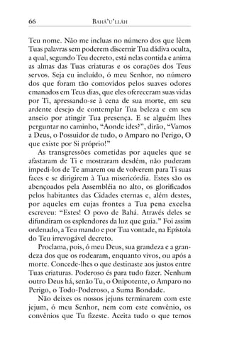66

BAHÁ’U’LLÁH

Teu nome. Não me incluas no número dos que lêem
Tuas palavras sem poderem discernir Tua dádiva oculta,
a qual, segundo Teu decreto, está nelas contida e anima
as almas das Tuas criaturas e os corações dos Teus
servos. Seja eu incluído, ó meu Senhor, no número
dos que foram tão comovidos pelos suaves odores
emanados em Teus dias, que eles ofereceram suas vidas
por Ti, apressando-se à cena de sua morte, em seu
ardente desejo de contemplar Tua beleza e em seu
anseio por atingir Tua presença. E se alguém lhes
perguntar no caminho, “Aonde ides?”, dirão, “Vamos
a Deus, o Possuidor de tudo, o Amparo no Perigo, O
que existe por Si próprio!”
As transgressões cometidas por aqueles que se
afastaram de Ti e mostraram desdém, não puderam
impedi-los de Te amarem ou de volverem para Ti suas
faces e se dirigirem à Tua misericórdia. Estes são os
abençoados pela Assembléia no alto, os glorificados
pelos habitantes das Cidades eternas e, além destes,
por aqueles em cujas frontes a Tua pena excelsa
escreveu: “Estes! O povo de Bahá. Através deles se
difundiram os esplendores da luz que guia.” Foi assim
ordenado, a Teu mando e por Tua vontade, na Epístola
do Teu irrevogável decreto.
Proclama, pois, ó meu Deus, sua grandeza e a grandeza dos que os rodearam, enquanto vivos, ou após a
morte. Concede-lhes o que destinaste aos justos entre
Tuas criaturas. Poderoso és para tudo fazer. Nenhum
outro Deus há, senão Tu, o Onipotente, o Amparo no
Perigo, o Todo-Poderoso, a Suma Bondade.
Não deixes os nossos jejuns terminarem com este
jejum, ó meu Senhor, nem com este convênio, os
convênios que Tu fizeste. Aceita tudo o que temos

 